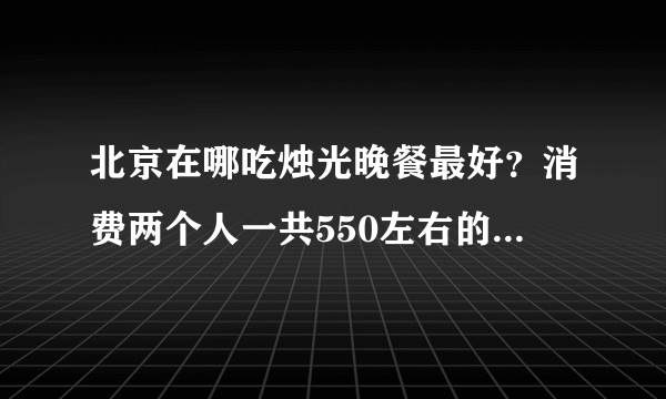 北京在哪吃烛光晚餐最好？消费两个人一共550左右的。气氛一定要浪漫。