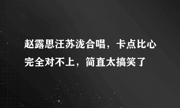 赵露思汪苏泷合唱，卡点比心完全对不上，简直太搞笑了