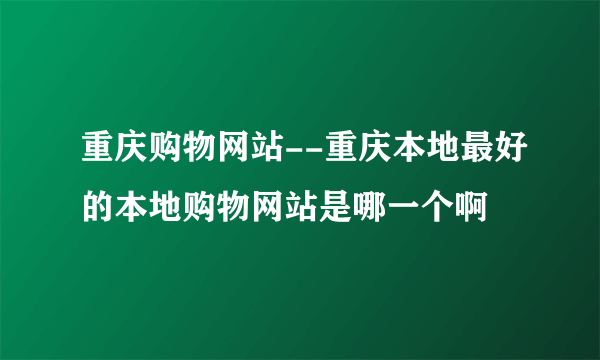 重庆购物网站--重庆本地最好的本地购物网站是哪一个啊