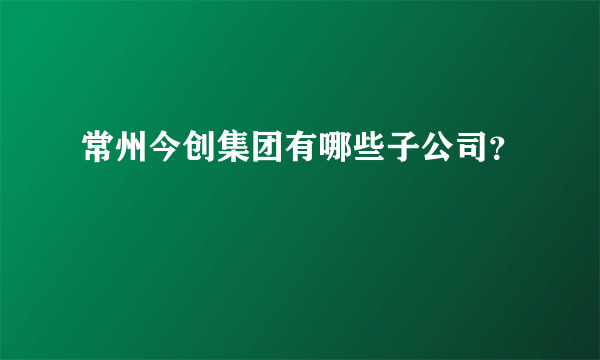 常州今创集团有哪些子公司？