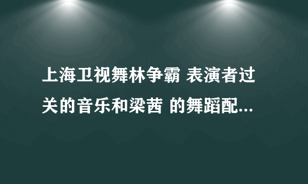 上海卫视舞林争霸 表演者过关的音乐和梁茜 的舞蹈配乐名字！