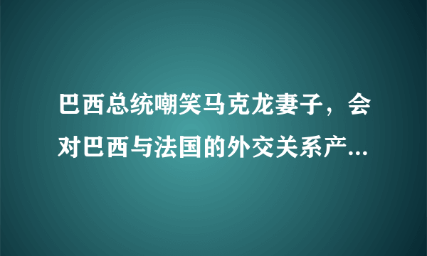 巴西总统嘲笑马克龙妻子，会对巴西与法国的外交关系产生什么影响？
