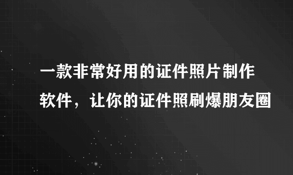 一款非常好用的证件照片制作软件，让你的证件照刷爆朋友圈
