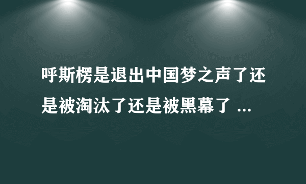 呼斯楞是退出中国梦之声了还是被淘汰了还是被黑幕了 为什么连面都没露