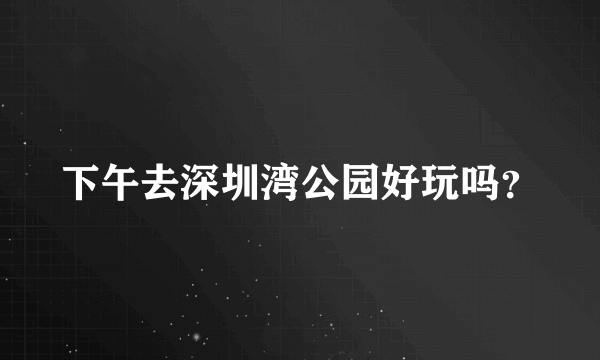 下午去深圳湾公园好玩吗？