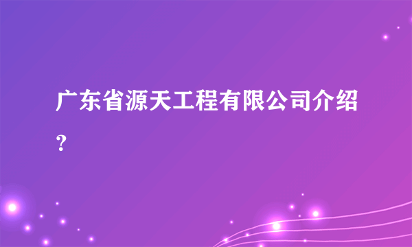 广东省源天工程有限公司介绍？