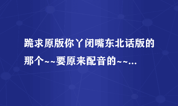 跪求原版你丫闭嘴东北话版的那个~~要原来配音的~~现在网上收不到以前谁要是下载了联系谢谢~