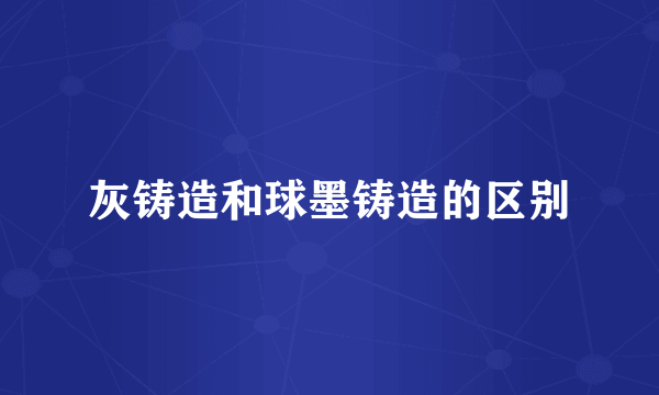 灰铸造和球墨铸造的区别