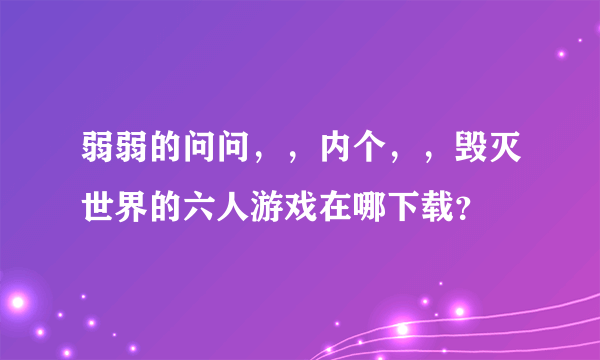 弱弱的问问，，内个，，毁灭世界的六人游戏在哪下载？