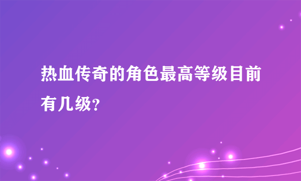 热血传奇的角色最高等级目前有几级？