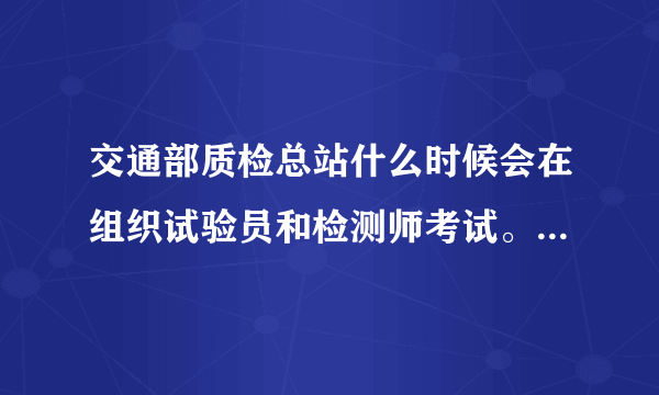交通部质检总站什么时候会在组织试验员和检测师考试。大多什么时候考 考试条件需要什么？