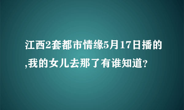 江西2套都市情缘5月17日播的,我的女儿去那了有谁知道？