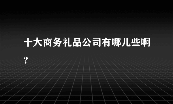 十大商务礼品公司有哪儿些啊？