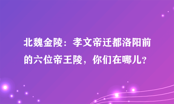 北魏金陵：孝文帝迁都洛阳前的六位帝王陵，你们在哪儿？