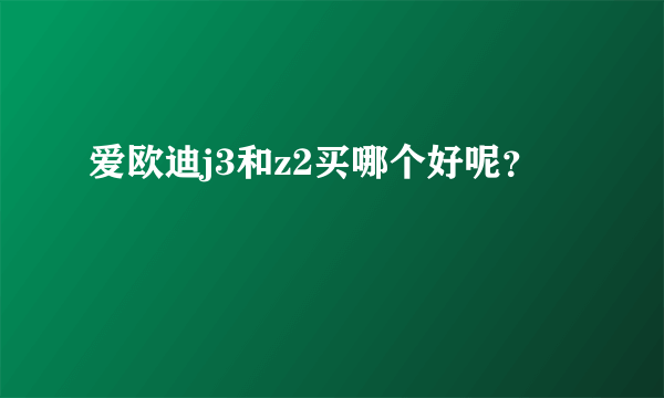 爱欧迪j3和z2买哪个好呢？