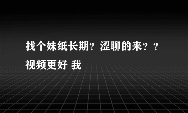 找个妹纸长期？涩聊的来？？视频更好 我
