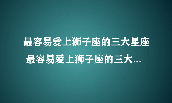 最容易爱上狮子座的三大星座 最容易爱上狮子座的三大星座是什么
