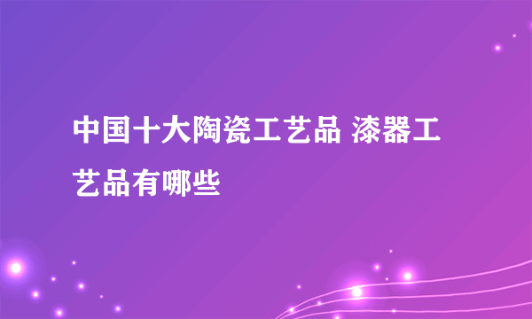 中国十大陶瓷工艺品 漆器工艺品有哪些