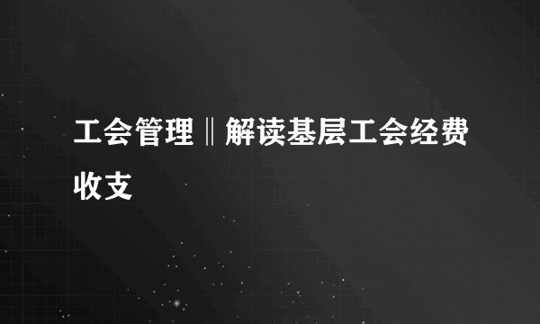 工会管理‖解读基层工会经费收支