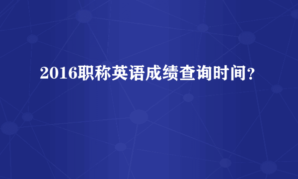 2016职称英语成绩查询时间？