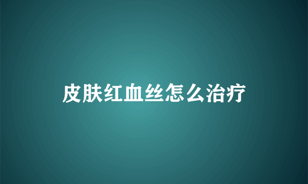 皮肤红血丝怎么治疗