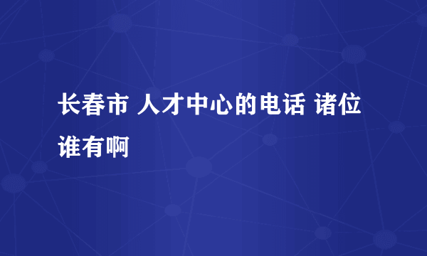 长春市 人才中心的电话 诸位谁有啊
