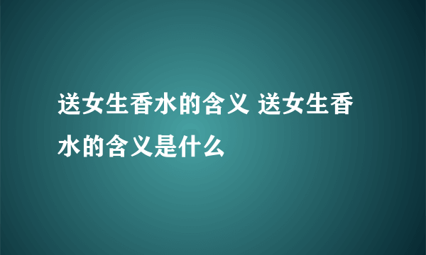 送女生香水的含义 送女生香水的含义是什么