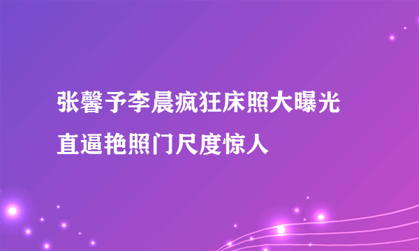 张馨予李晨疯狂床照大曝光 直逼艳照门尺度惊人