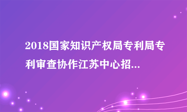 2018国家知识产权局专利局专利审查协作江苏中心招聘7人公告（二）