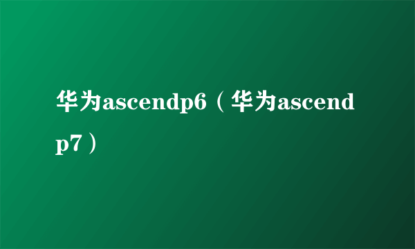 华为ascendp6（华为ascendp7）