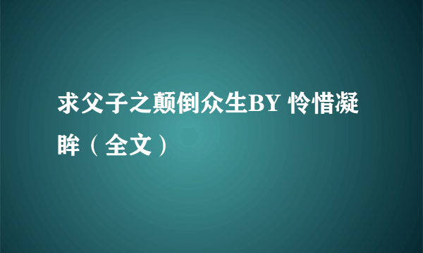 求父子之颠倒众生BY 怜惜凝眸（全文）