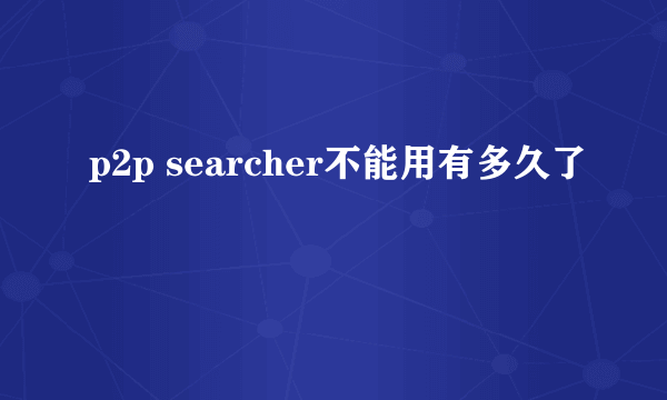 p2p searcher不能用有多久了