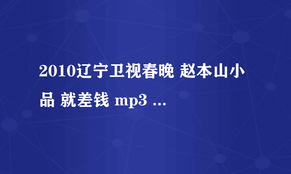 2010辽宁卫视春晚 赵本山小品 就差钱 mp3  谁知道在哪下载？