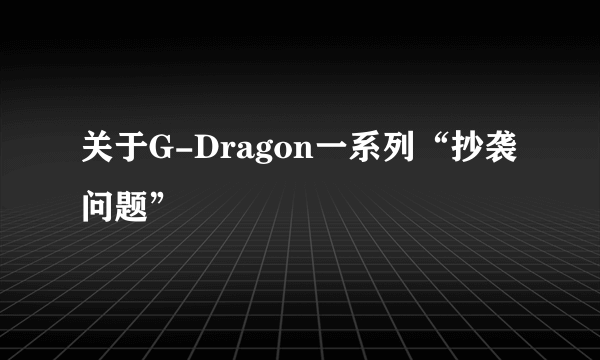 关于G-Dragon一系列“抄袭问题”