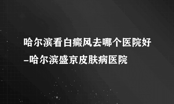 哈尔滨看白癜风去哪个医院好-哈尔滨盛京皮肤病医院