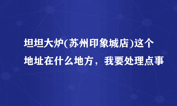 坦坦大炉(苏州印象城店)这个地址在什么地方，我要处理点事