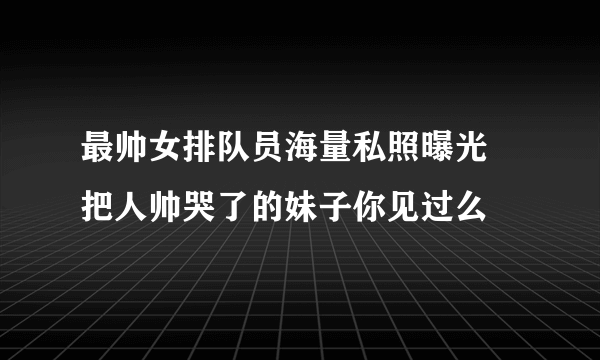 最帅女排队员海量私照曝光 把人帅哭了的妹子你见过么