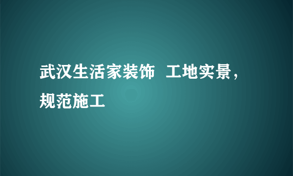 武汉生活家装饰  工地实景，规范施工