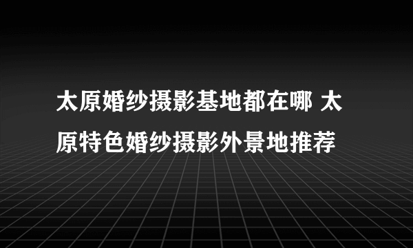太原婚纱摄影基地都在哪 太原特色婚纱摄影外景地推荐