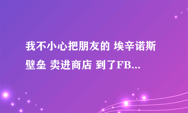 我不小心把朋友的 埃辛诺斯壁垒 卖进商店 到了FB才发现 回到商店就没了 有什么办法能找回来么。