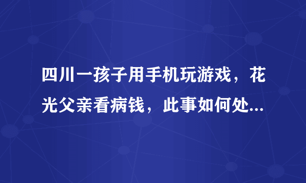 四川一孩子用手机玩游戏，花光父亲看病钱，此事如何处理才不会起反效果？