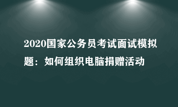 2020国家公务员考试面试模拟题：如何组织电脑捐赠活动