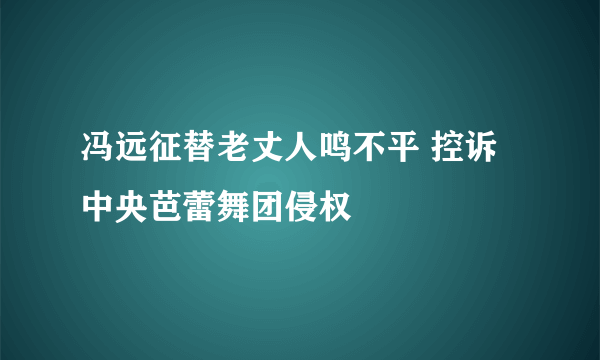 冯远征替老丈人鸣不平 控诉中央芭蕾舞团侵权