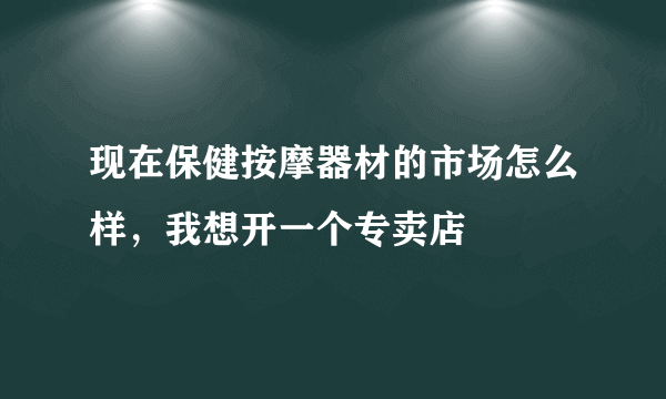 现在保健按摩器材的市场怎么样，我想开一个专卖店