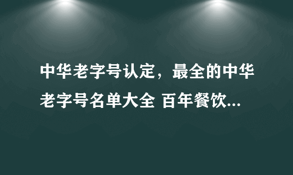 中华老字号认定，最全的中华老字号名单大全 百年餐饮、特产……你认识几个