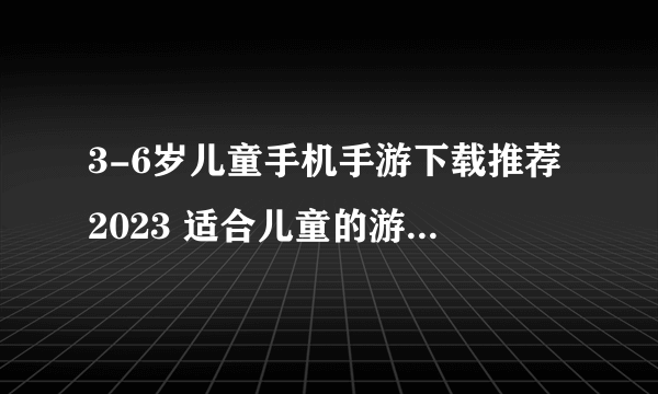 3-6岁儿童手机手游下载推荐2023 适合儿童的游戏排行榜推荐