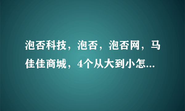 泡否科技，泡否，泡否网，马佳佳商城，4个从大到小怎么排列？