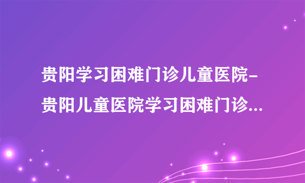 贵阳学习困难门诊儿童医院-贵阳儿童医院学习困难门诊网上预约挂号-贵阳六一儿童医院学习困难门诊