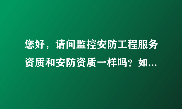 您好，请问监控安防工程服务资质和安防资质一样吗？如果不一样，那区别是什么，谢谢