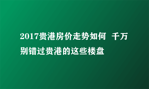 2017贵港房价走势如何  千万别错过贵港的这些楼盘